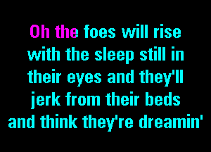 Oh the fees will rise
with the sleep still in
their eyes and they'll
ierk from their beds
and think they're dreamin'