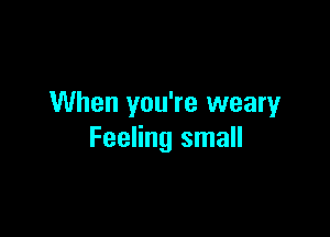 When you're weary

Feeling small
