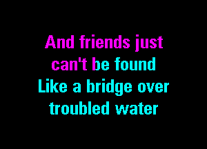 And friends just
can't be found

Like a bridge over
troubled water