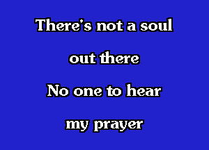 There's not a soul

out there
No one to hear

my prayer