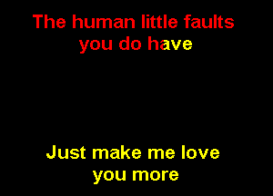 The human little faults
you do have

Just make me love
you more
