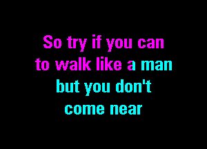 So try if you can
to walk like a man

but you don't
come near