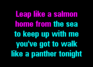 Leap like a salmon
home from the sea
to keep up with me

you've got to walk
like a panther tonight