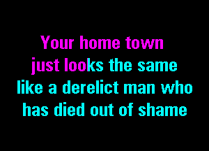 Your home town
iust looks the same
like a derelict man who
has died out of shame