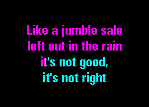 Like a jumble sale
left out in the rain

it's not good,
it's not right