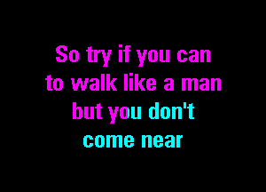 So try if you can
to walk like a man

but you don't
come near