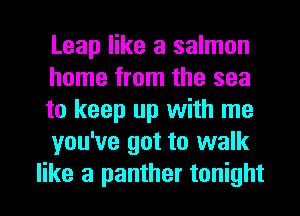 Leap like a salmon
home from the sea
to keep up with me

you've got to walk
like a panther tonight