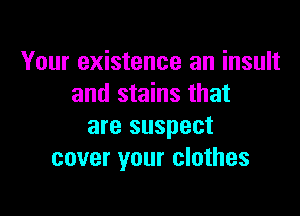 Your existence an insult
and stains that

are suspect
cover your clothes