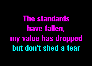 The standards
have fallen.

my value has dropped
but don't shed a tear