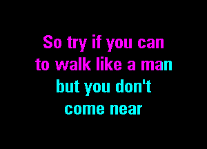 So try if you can
to walk like a man

but you don't
come near