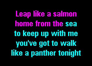 Leap like a salmon
home from the sea
to keep up with me

you've got to walk
like a panther tonight