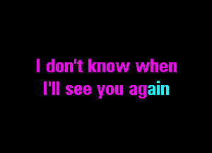 I don't know when

I'll see you again