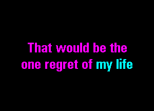 That would be the

one regret of my life