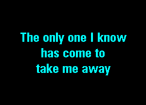 The only one I know

has come to
take me away