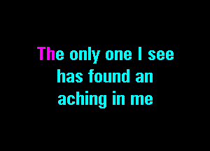 The only one I see

has found an
aching in me