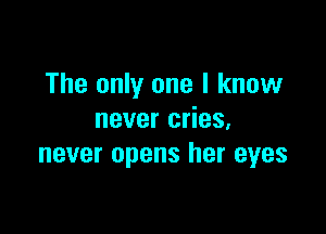 The only one I know

never cries.
never opens her eyes