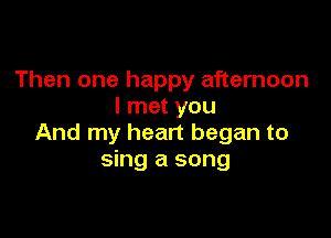 Then one happy afternoon
I met you

And my heart began to
sing a song