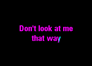 Don't look at me

that way