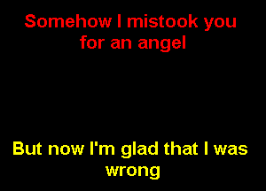 Somehow I mistook you
for an angel

But now I'm glad that I was
wrong