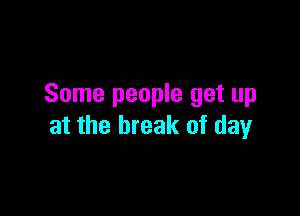 Some people get up

at the break of day