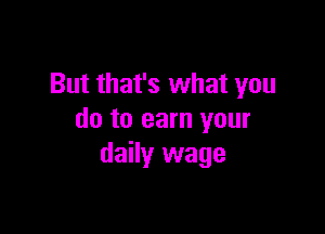 But that's what you

do to earn your
daily wage