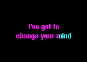 I've got to

change your mind