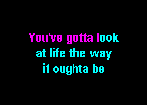 You've gotta look

at life the way
it oughta be