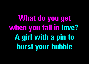 What do you get
when you fall in love?

A girl with a pin to
burst your bubble