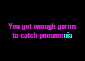 You get enough germs

to catch pneumonia