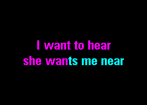 I want to hear

she wants me near