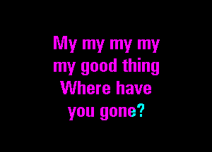 My my my my
my good thing

Where have
you gone?