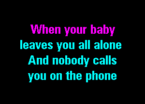 When your baby
leaves you all alone

And nobody calls
you on the phone