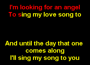 I'm looking for an angel
To sing my love song to

And until the day that one
comes along
I'll sing my song to you