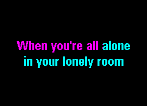 When you're all alone

in your lonely room