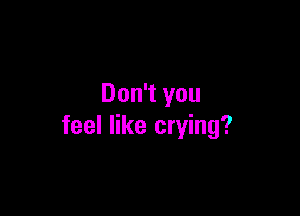 Don't you

feel like crying?