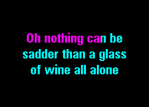 on nothing can be

sadder than a glass
of wine all alone