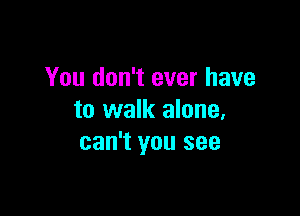 You don't ever have

to walk alone,
can't you see