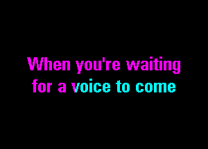 When you're waiting

for a voice to come