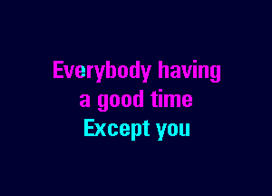 Everybody having

a good time
Except you