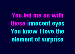 You led me on with
those innocent eyes

You know I love the
element of surprise