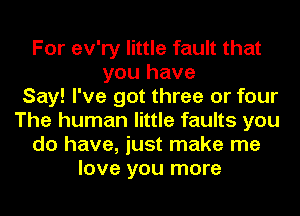 For ev'ry little fault that
you have
Say! I've got three or four
The human little faults you
do have, just make me
love you more