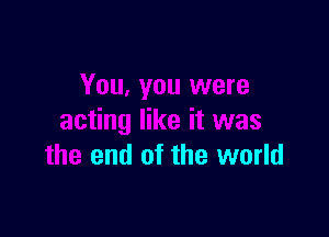 You, you were

acting like it was
the end of the world