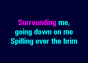 Surrounding me.

going down on me
Spilling over the brim