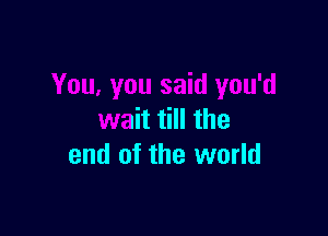 You, you said you'd

wait till the
end of the world