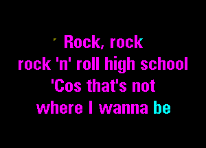 ' Rock, rock
rock 'n' roll high school

'Cos that's not
where I wanna be