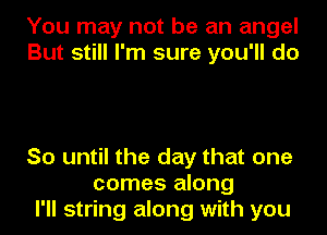 You may not be an angel
But still I'm sure you'll do

So until the day that one
comes along
I'll string along with you