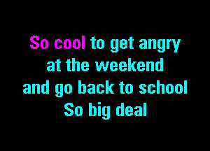 So cool to get angry
at the weekend

and go back to school
So big deal