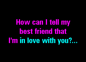 How can I tell my

best friend that
I'm in love with you?...