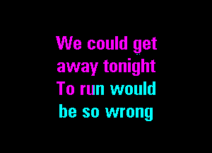 We could get
away tonight

To run would
he so wrong