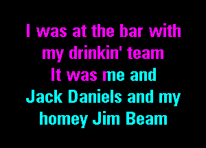 l was at the bar with
my drinkin' team
It was me and
Jack Daniels and my

homey Jim Beam l